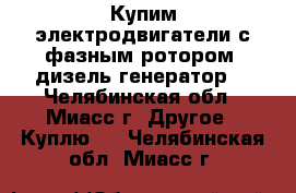 Купим электродвигатели с фазным ротором, дизель-генератор. - Челябинская обл., Миасс г. Другое » Куплю   . Челябинская обл.,Миасс г.